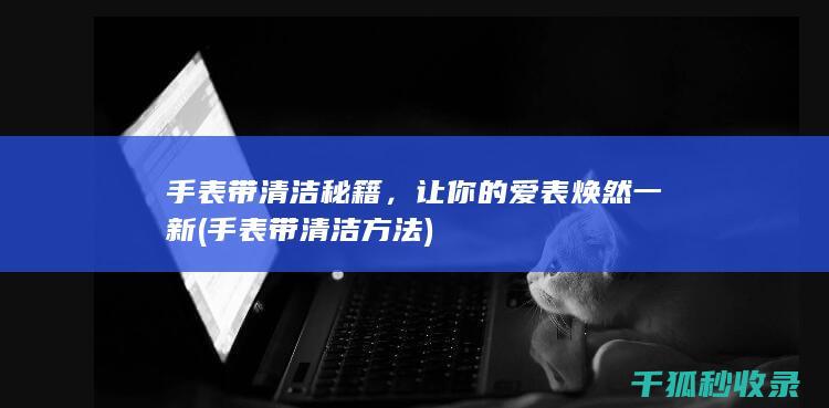 手表带清洁秘籍，让你的爱表焕然一新 (手表带清洁方法)