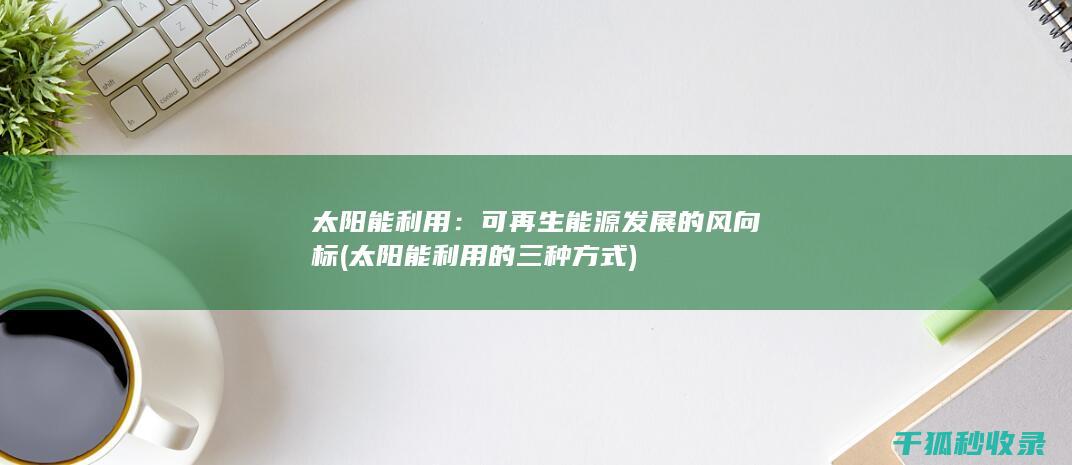 太阳能利用：可再生能源发展的风向标 (太阳能利用的三种方式)