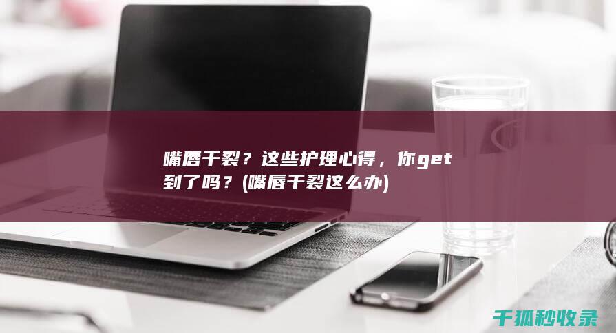 嘴唇干裂？这些护理心得，你get到了吗？ (嘴唇干裂这么办)