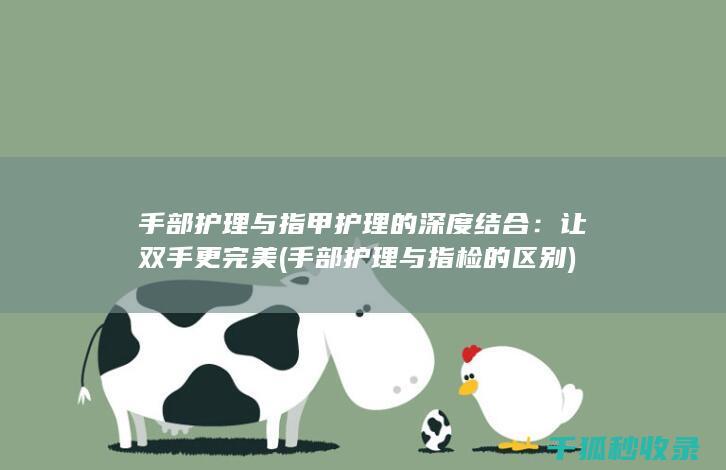 手部护理与指甲护理的深度结合：让双手更完美 (手部护理与指检的区别)