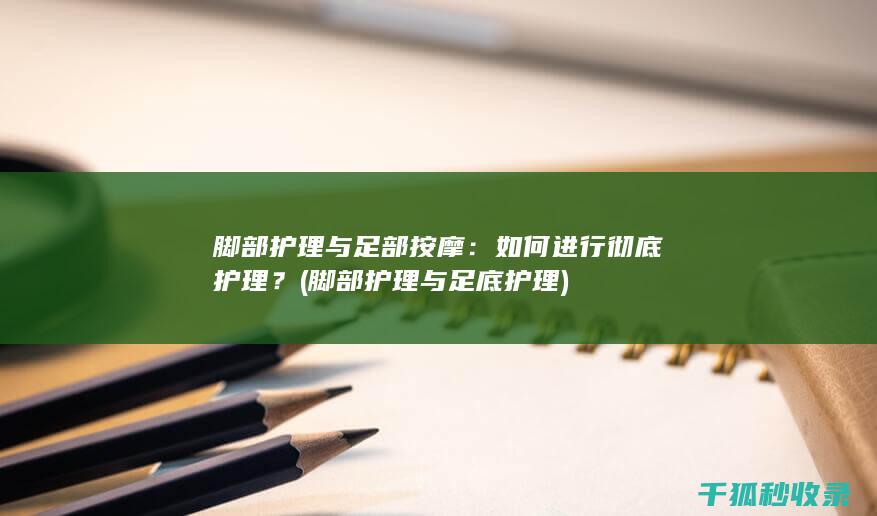 脚部护理与足部按摩：如何进行彻底护理？ (脚部护理与足底护理)