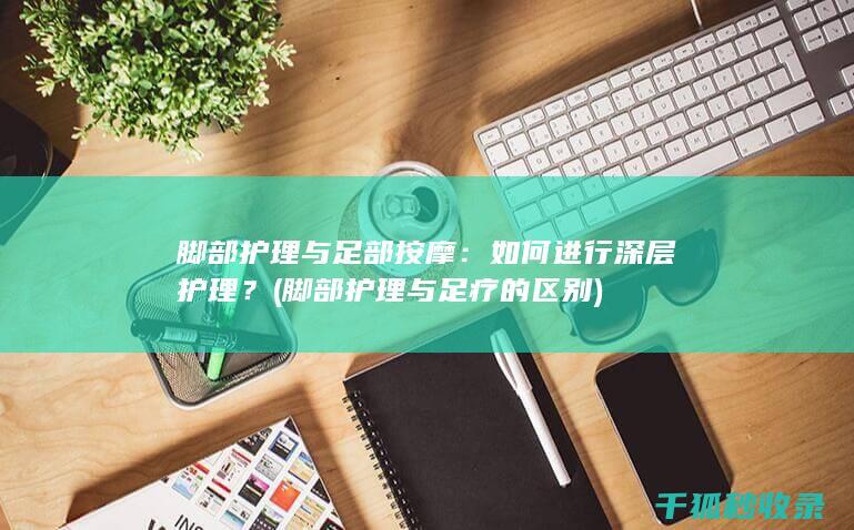 脚部护理与足部按摩：如何进行深层护理？ (脚部护理与足疗的区别)