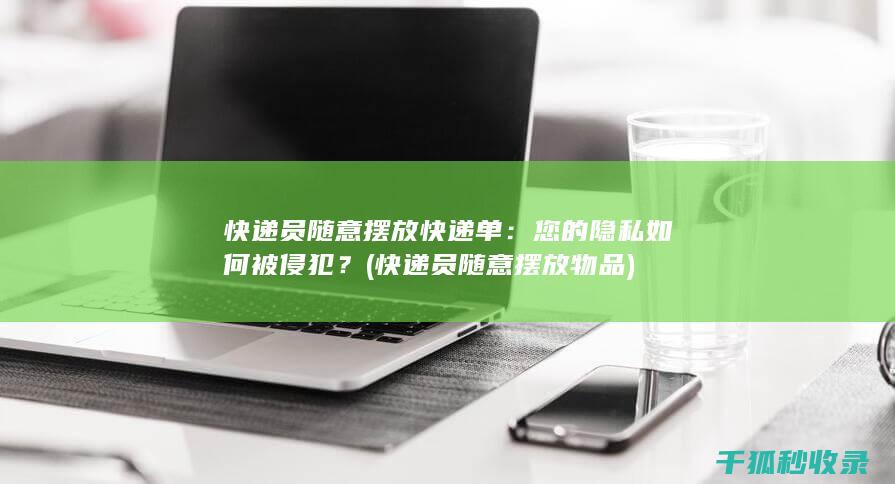 快递员随意摆放快递单：您的隐私如何被侵犯？ (快递员随意摆放物品)
