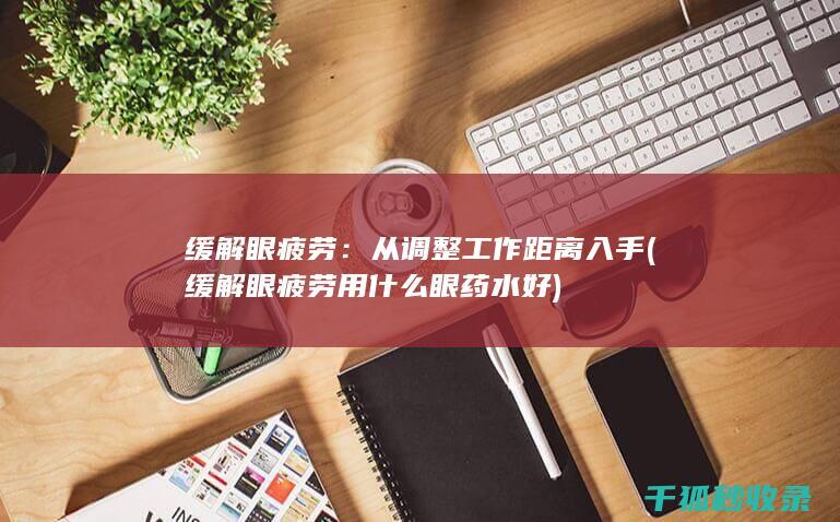 缓解眼疲劳：从调整工作距离入手 (缓解眼疲劳用什么眼药水好)