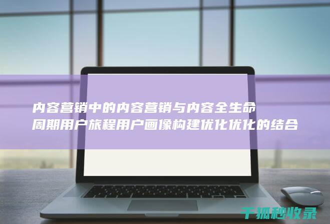 内容营销中的内容营销与内容全生命周期用户旅程用户画像构建优化优化的结合 (内容营销中的内容是指什么?)
