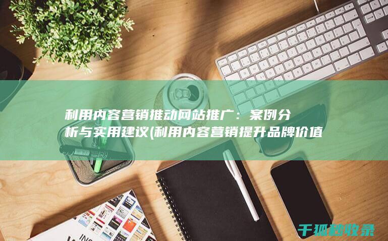 利用内容营销推动网站推广：案例分析与实用建议 (利用内容营销提升品牌价值的主要策略有)